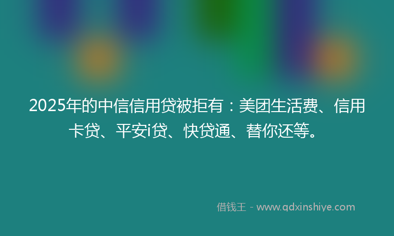 2025年的中信信用贷被拒有：美团生活费、信用卡贷、平安i贷、快贷通、替你还等。