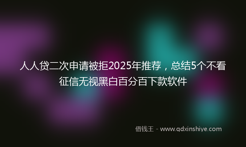 人人贷二次申请被拒2025年推荐，总结5个不看征信无视黑白百分百下款软件