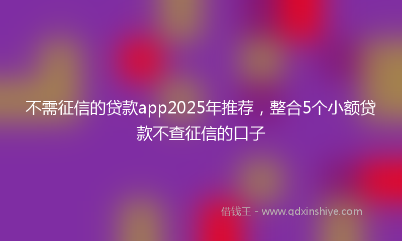 不需征信的贷款app2025年推荐，整合5个小额贷款不查征信的口子