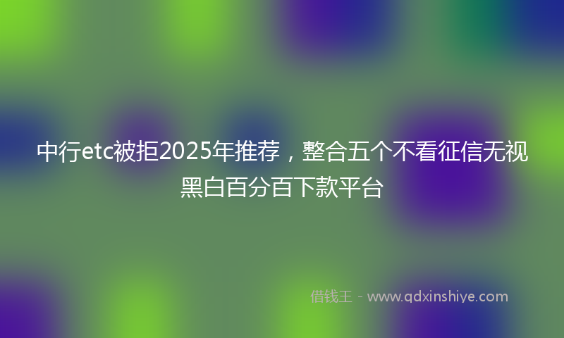 中行etc被拒2025年推荐，整合五个不看征信无视黑白百分百下款平台