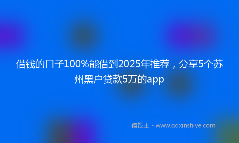 借钱的口子100%能借到2025年推荐，分享5个苏州黑户贷款5万的app