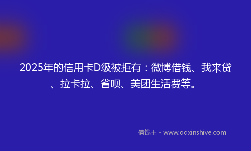 2025年的信用卡D级被拒有：微博借钱、我来贷、拉卡拉、省呗、美团生活费等。