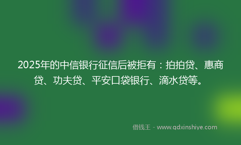 2025年的中信银行征信后被拒有：拍拍贷、惠商贷、功夫贷、平安口袋银行、滴水贷等。