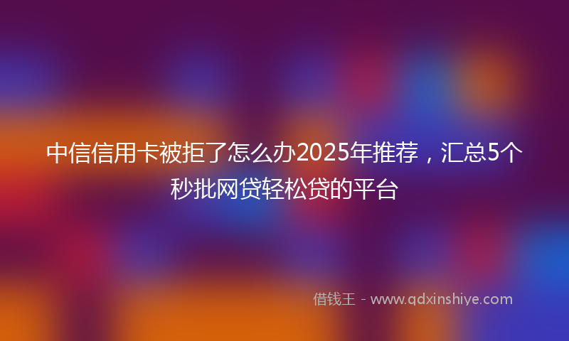 中信信用卡被拒了怎么办2025年推荐，汇总5个秒批网贷轻松贷的平台
