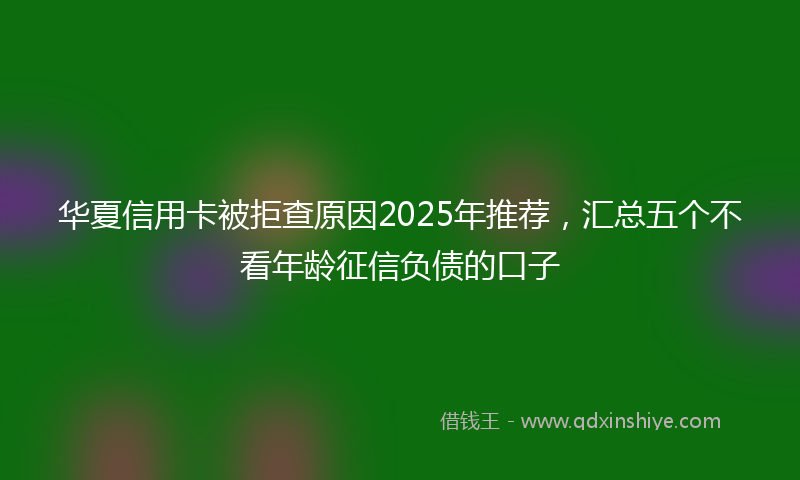 华夏信用卡被拒查原因2025年推荐，汇总五个不看年龄征信负债的口子
