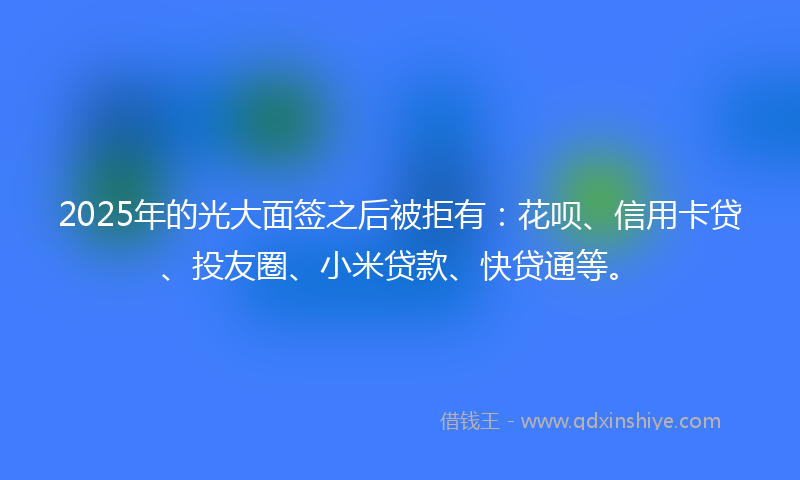 2025年的光大面签之后被拒有：花呗、信用卡贷、投友圈、小米贷款、快贷通等。