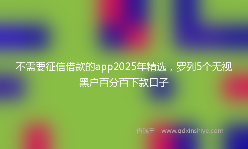 不需要征信借款的app2025年精选，罗列5个无视黑户百分百下款口子