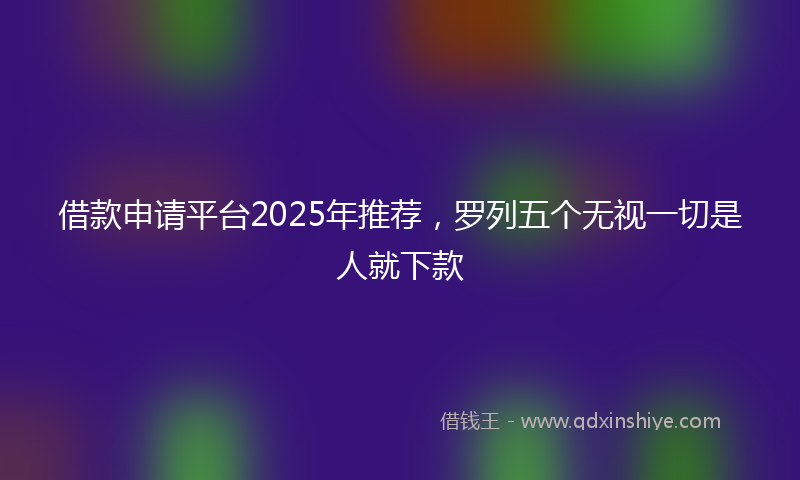 借款申请平台2025年推荐，罗列五个无视一切是人就下款