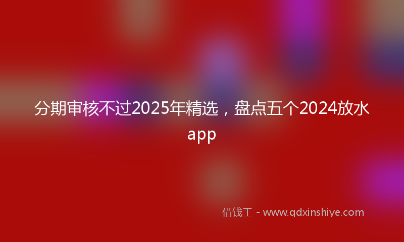 分期审核不过2025年精选，盘点五个2024放水app