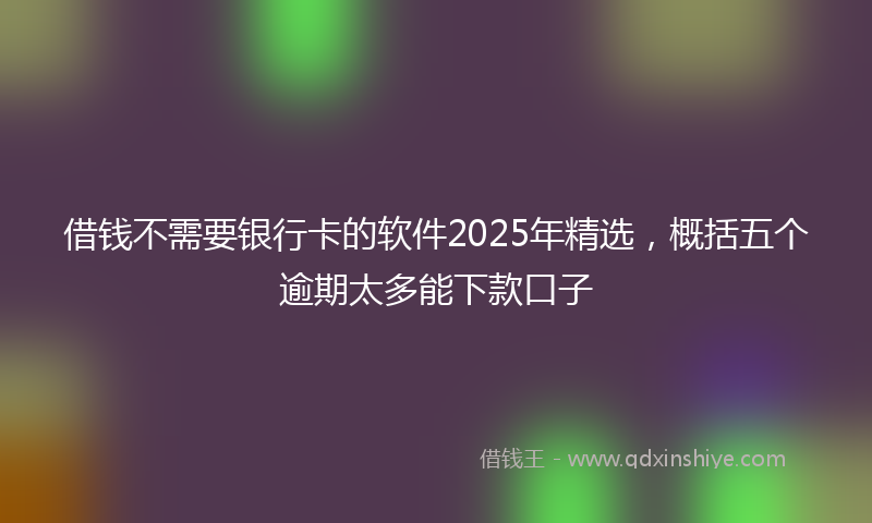 借钱不需要银行卡的软件2025年精选，概括五个逾期太多能下款口子