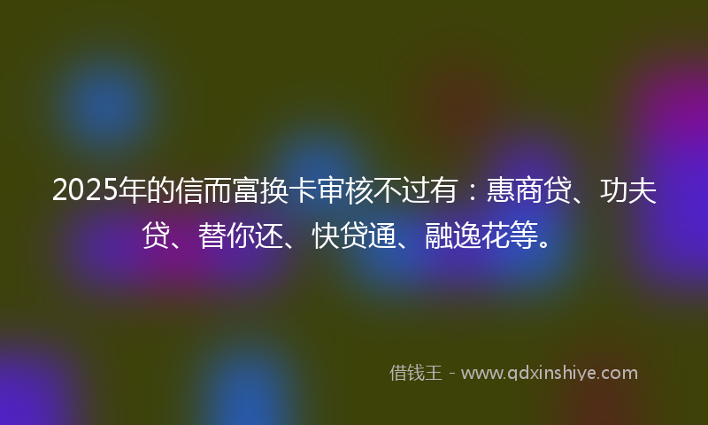2025年的信而富换卡审核不过有：惠商贷、功夫贷、替你还、快贷通、融逸花等。