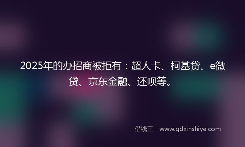 2025年的办招商被拒有：超人卡、柯基贷、e微贷、京东金融、还呗等。