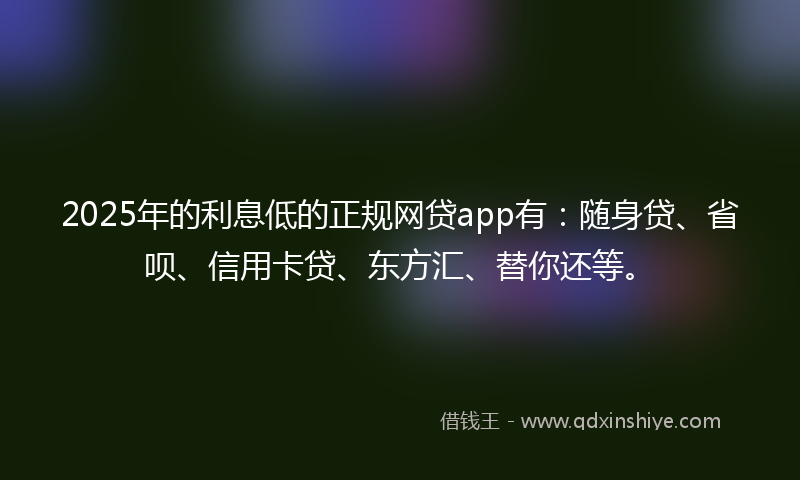2025年的利息低的正规网贷app有：随身贷、省呗、信用卡贷、东方汇、替你还等。