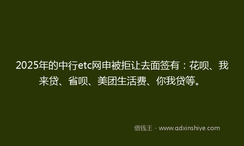 2025年的中行etc网申被拒让去面签有：花呗、我来贷、省呗、美团生活费、你我贷等。