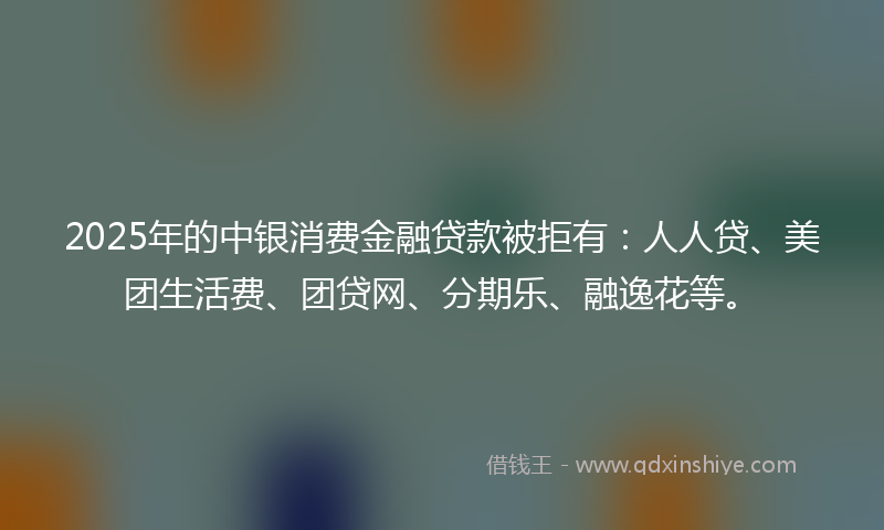 2025年的中银消费金融贷款被拒有：人人贷、美团生活费、团贷网、分期乐、融逸花等。