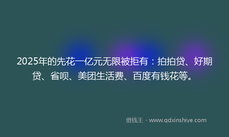 2025年的先花一亿元无限被拒有：拍拍贷、好期贷、省呗、美团生活费、百度有钱花等。