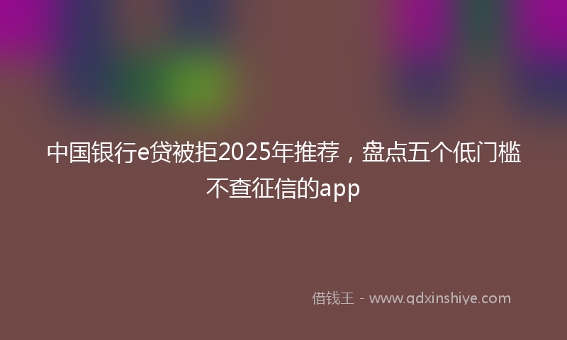 中国银行e贷被拒2025年推荐，盘点五个低门槛不查征信的app