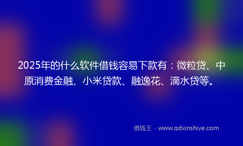 2025年的什么软件借钱容易下款有：微粒贷、中原消费金融、小米贷款、融逸花、滴水贷等。