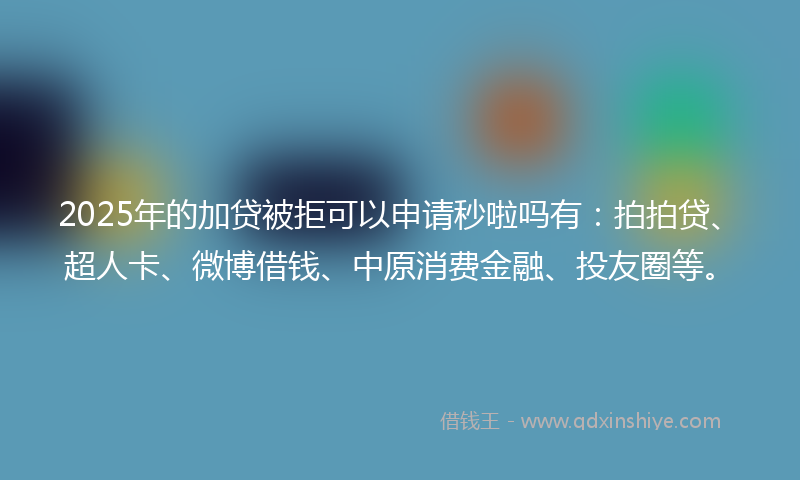 2025年的加贷被拒可以申请秒啦吗有：拍拍贷、超人卡、微博借钱、中原消费金融、投友圈等。