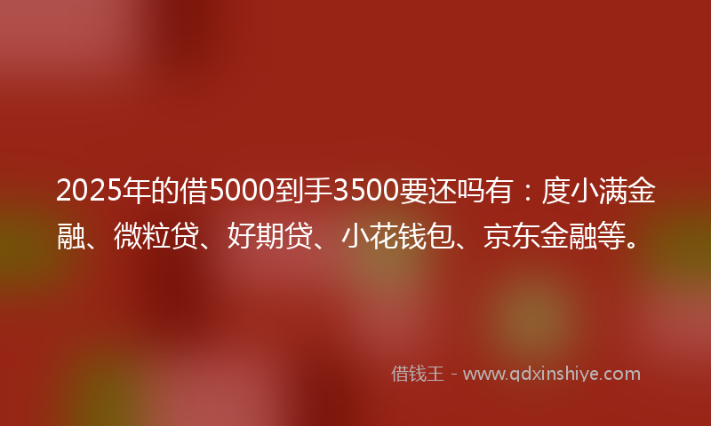 2025年的借5000到手3500要还吗有：度小满金融、微粒贷、好期贷、小花钱包、京东金融等。