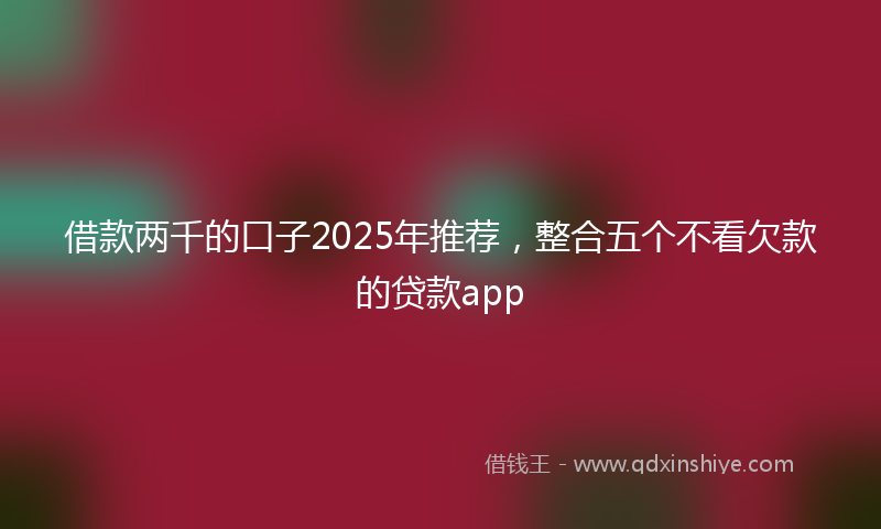 借款两千的口子2025年推荐，整合五个不看欠款的贷款app