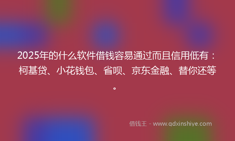 2025年的什么软件借钱容易通过而且信用低有：柯基贷、小花钱包、省呗、京东金融、替你还等。