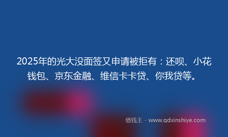2025年的光大没面签又申请被拒有：还呗、小花钱包、京东金融、维信卡卡贷、你我贷等。