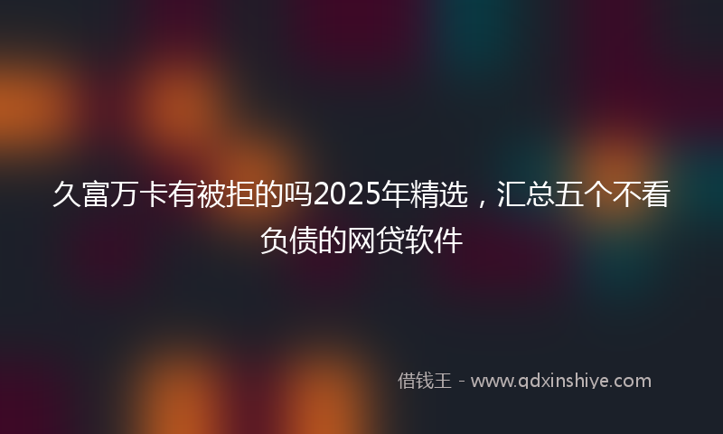 久富万卡有被拒的吗2025年精选，汇总五个不看负债的网贷软件