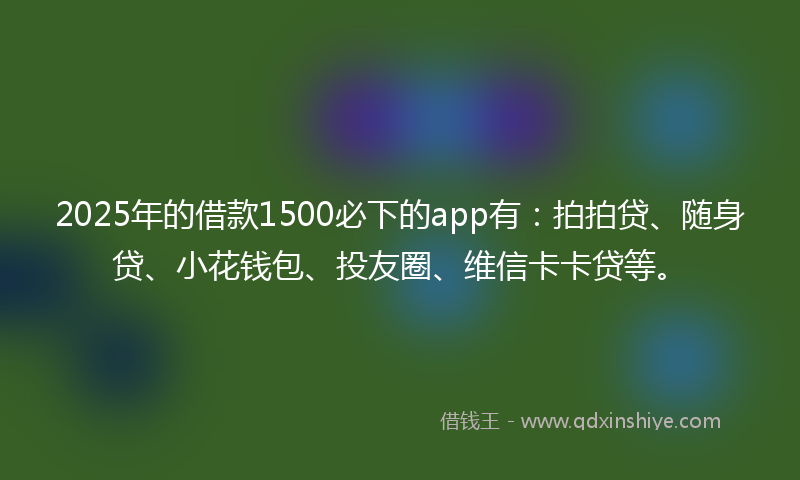 2025年的借款1500必下的app有：拍拍贷、随身贷、小花钱包、投友圈、维信卡卡贷等。