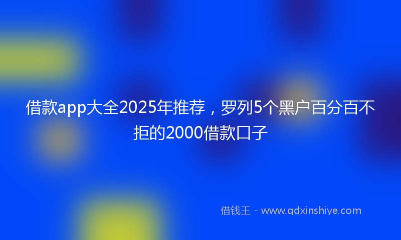 借款app大全2025年推荐，罗列5个黑户百分百不拒的2000借款口子