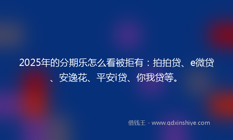 2025年的分期乐怎么看被拒有：拍拍贷、e微贷、安逸花、平安i贷、你我贷等。