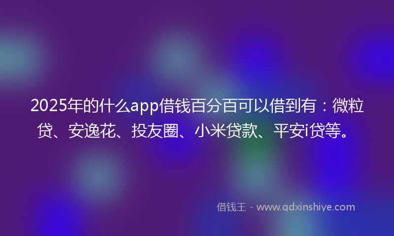 2025年的什么app借钱百分百可以借到有：微粒贷、安逸花、投友圈、小米贷款、平安i贷等。