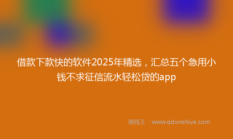 借款下款快的软件2025年精选，汇总五个急用小钱不求征信流水轻松贷的app