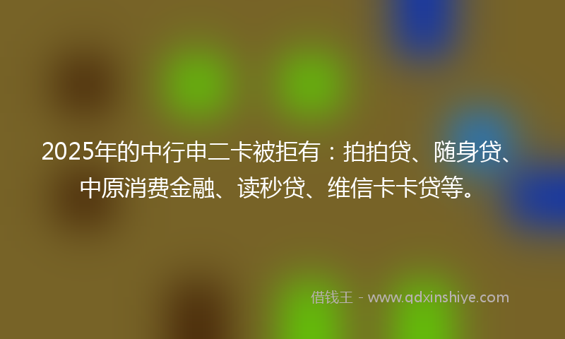 2025年的中行申二卡被拒有：拍拍贷、随身贷、中原消费金融、读秒贷、维信卡卡贷等。