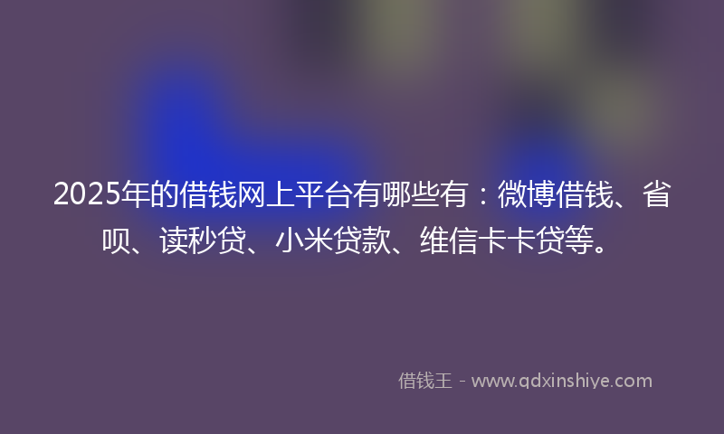 2025年的借钱网上平台有哪些有：微博借钱、省呗、读秒贷、小米贷款、维信卡卡贷等。