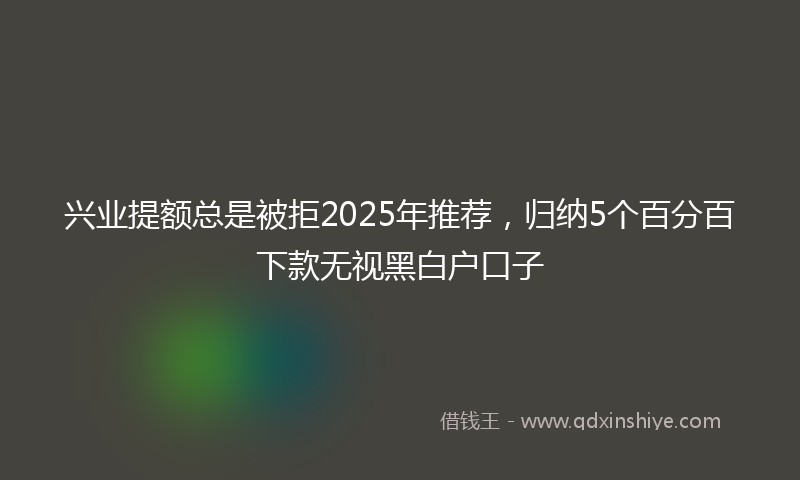 兴业提额总是被拒2025年推荐，归纳5个百分百下款无视黑白户口子