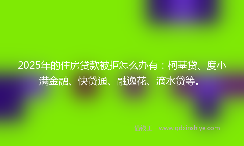 2025年的住房贷款被拒怎么办有：柯基贷、度小满金融、快贷通、融逸花、滴水贷等。