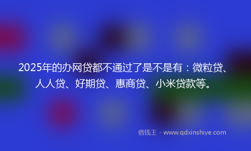 2025年的办网贷都不通过了是不是有：微粒贷、人人贷、好期贷、惠商贷、小米贷款等。
