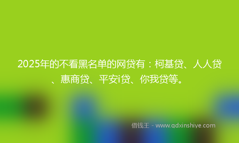 2025年的不看黑名单的网贷有：柯基贷、人人贷、惠商贷、平安i贷、你我贷等。