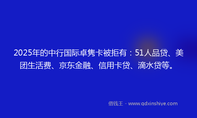 2025年的中行国际卓隽卡被拒有：51人品贷、美团生活费、京东金融、信用卡贷、滴水贷等。