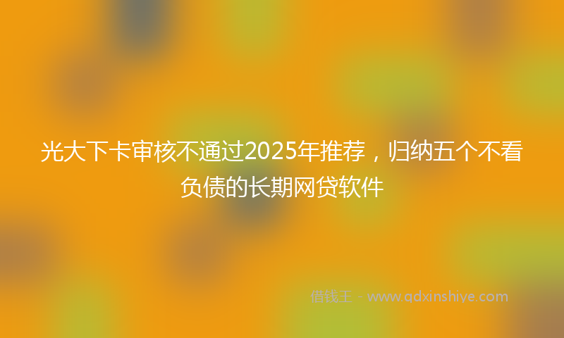 光大下卡审核不通过2025年推荐，归纳五个不看负债的长期网贷软件
