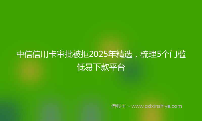 中信信用卡审批被拒2025年精选，梳理5个门槛低易下款平台