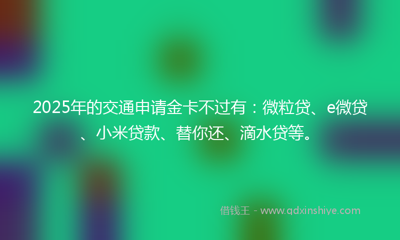 2025年的交通申请金卡不过有：微粒贷、e微贷、小米贷款、替你还、滴水贷等。
