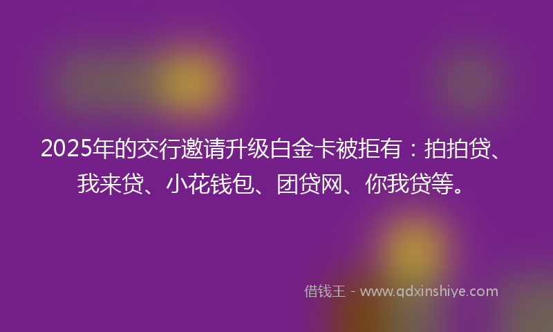 2025年的交行邀请升级白金卡被拒有：拍拍贷、我来贷、小花钱包、团贷网、你我贷等。