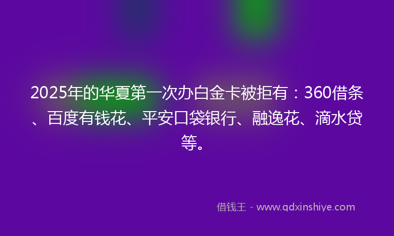 2025年的华夏第一次办白金卡被拒有：360借条、百度有钱花、平安口袋银行、融逸花、滴水贷等。