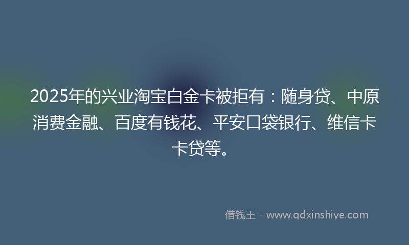2025年的兴业淘宝白金卡被拒有：随身贷、中原消费金融、百度有钱花、平安口袋银行、维信卡卡贷等。