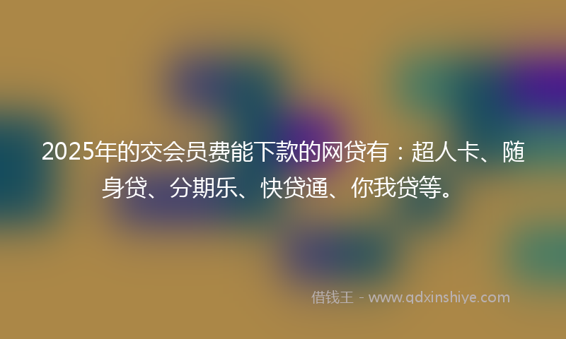 2025年的交会员费能下款的网贷有：超人卡、随身贷、分期乐、快贷通、你我贷等。