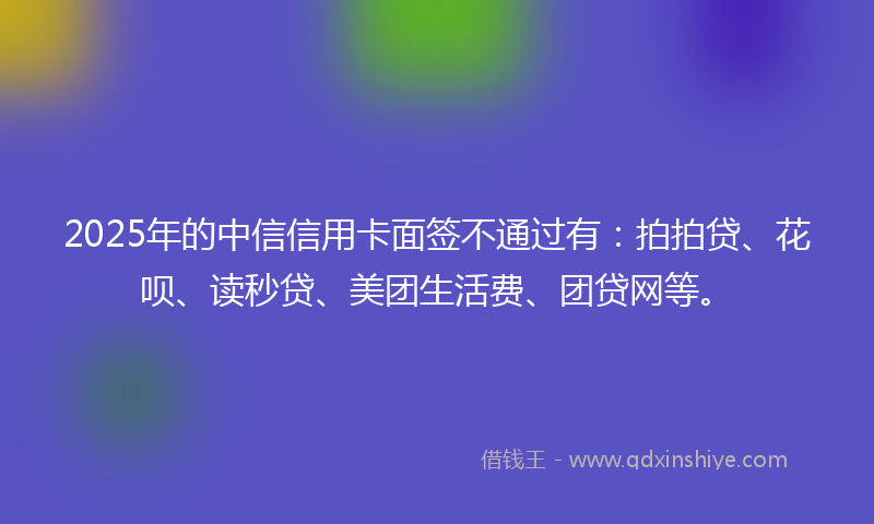 2025年的中信信用卡面签不通过有:拍拍贷、花呗、读秒贷、美团生活费、团贷网等。