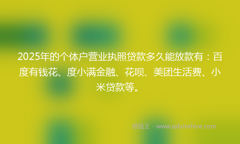 2025年的个体户营业执照贷款多久能放款有：百度有钱花、度小满金融、花呗、美团生活费、小米贷款等。