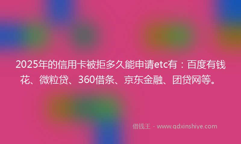 2025年的信用卡被拒多久能申请etc有：百度有钱花、微粒贷、360借条、京东金融、团贷网等。
